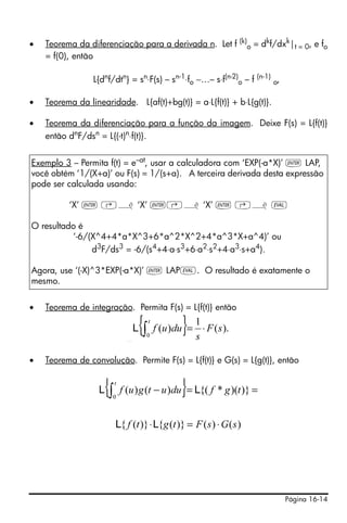 Página 16-14
• Teorema da diferenciação para a derivada n. Let f (k)
o = dk
f/dxk
|t = 0, e fo
= f(0), então
L{dn
f/dtn
} = sn
⋅F(s) – sn-1
⋅fo −…– s⋅f(n-2)
o – f (n-1)
o,
• Teorema da linearidade. L{af(t)+bg(t)} = a⋅L{f(t)} + b⋅L{g(t)}.
• Teorema da diferenciação para a função da imagem. Deixe F(s) = L{f(t)}
então dn
F/dsn
= L{(-t)n
⋅f(t)}.
• Teorema de integração. Permita F(s) = L{f(t)} então
• Teorema de convolução. Permite F(s) = L{f(t)} e G(s) = L{g(t)}, então
Exemplo 3 – Permita f(t) = e–at
, usar a calculadora com ‘EXP(-a*X)’ ` LAP,
você obtém ‘1/(X+a)’ ou F(s) = 1/(s+a). A terceira derivada desta expressão
pode ser calculada usando:
‘X’ ` ‚¿ ‘X’ `‚¿ ‘X’ ` ‚¿ µ
O resultado é
‘-6/(X^4+4*a*X^3+6*a^2*X^2+4*a^3*X+a^4)’ ou
d3
F/ds3
= -6/(s4
+4⋅a⋅s3
+6⋅a2
⋅s2
+4⋅a3
⋅s+a4
).
Agora, use ‘(-X)^3*EXP(-a*X)’ ` LAPµ. O resultado é exatamente o
mesmo.
{ } ).(
1
)(
0
sF
s
duuf
t
⋅=∫L
{ } ).(
1
)(
0
sF
s
duuf
t
⋅=∫L
{ } ==−∫ )})(*{()()(
0
tgfduutguf
t
LL
)()()}({)}({ sGsFtgtf ⋅=⋅LL
 