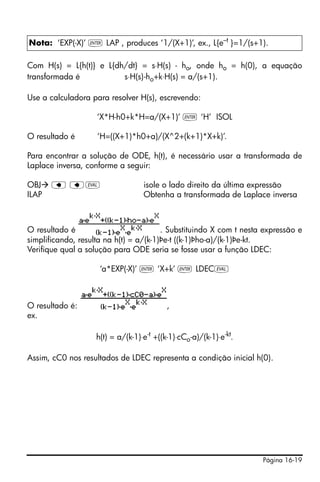 Página 16-19
Com H(s) = L{h(t)} e L{dh/dt} = s⋅H(s) - ho, onde ho = h(0), a equação
transformada é s⋅H(s)-ho+k⋅H(s) = a/(s+1).
Use a calculadora para resolver H(s), escrevendo:
‘X*H-h0+k*H=a/(X+1)’ ` ‘H’ ISOL
O resultado é ‘H=((X+1)*h0+a)/(X^2+(k+1)*X+k)’.
Para encontrar a solução de ODE, h(t), é necessário usar a transformada de
Laplace inversa, conforme a seguir:
OBJ ƒ ƒµ isole o lado direito da última expressão
ILAP Obtenha a transformada de Laplace inversa
O resultado é . Substituindo X com t nesta expressão e
simplificando, resulta na h(t) = a/(k-1)Þe-t ((k-1)Þho-a)/(k-1)Þe-kt.
Verifique qual a solução para ODE seria se fosse usar a função LDEC:
‘a*EXP(-X)’ ` ‘X+k’ ` LDECµ
O resultado é: ,
ex.
h(t) = a/(k-1)⋅e-t
+((k-1)⋅cCo-a)/(k-1)⋅e-kt
.
Assim, cC0 nos resultados de LDEC representa a condição inicial h(0).
Nota: ‘EXP(-X)’ ` LAP , produces ‘1/(X+1)’, ex., L{e–t
}=1/(s+1).
 