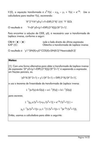 Página 16-22
h’(0), a equação transformada é s2
⋅Y(s) – s⋅yo – y1 + Y(s) = e–3s
. Use a
calculadora para resolver Y(s), escrevendo:
‘X^2*Y-X*y0-y1+Y=EXP(-3*X)’ ` ‘Y’ ISOL
O resultado é ‘Y=(X*y0+(y1+EXP(-(3*X))))/(X^2+1)’.
Para encontrar a solução de ODE, y(t), é necessário usar a transformada de
Laplace inversa, conforme a seguir:
OBJ ƒ ƒ isole o lado direito da última expressão
ILAP µ Obtenha a transformada de Laplace inversa
O resultado é ‘y1*SIN(X)+y0*COS(X)+SIN(X-3)*Heaviside(X-3)’
Notas:
[1]. Com uma forma alternativa para obter a transformada de Laplace inversa
da expressão ‘(X*y0+(y1+EXP(-(3*X))))/(X^2+1)’ é separando a expressão
em frações parciais, ex.
‘y0*X/(X^2+1) + y1/(X^2+1) + EXP(-3*X)/(X^2+1)’,
e usa o teorema de linearidade da transformada de Laplace inversa
L -1
{a⋅F(s)+b⋅G(s)} = a⋅L -1
{F(s)} + b⋅L -1
{G(s)}
para escrever,
L -1
{yo⋅s/(s2
+1)+y1/(s2
+1)) + e–3s
/(s2
+1)) } =
yo⋅L -1
{s/(s2
+1)}+ y1⋅L -1
{1/(s2
+1)}+ L -1
{e–3s
/(s2
+1))},
Então, usamos a calculadora para obter o seguinte:
 