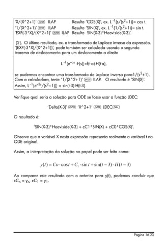 Página 16-23
Verifique qual seria a solução para ODE se fosse usar a função LDEC:
‘Delta(X-3)’ ` ‘X^2+1’ ` LDECµ
O resultado é:
‘SIN(X-3)*Heaviside(X-3) + cC1*SIN(X) + cC0*COS(X)’.
Observe que a variável X nesta expressão representa realmente a variável t na
ODE original.
Assim, a interpretação da solução no papel pode ser feita como:
Ao comparar este resultado com o anterior para y(t), podemos concluir que
cCo = yo, cC1 = y1.
‘X/(X^2+1)’ ` ILAP Resulta ‘COS(X)’, ex. L -1
{s/(s2
+1)}= cos t.
‘1/(X^2+1)’ ` ILAP Resulta ‘SIN(X)’, ex. L -1{1/(s2+1)}= sin t.
‘EXP(-3*X)/(X^2+1)’ ` ILAP Resulta SIN(X-3)*Heaviside(X-3)’.
[2]. O último resultado, ex. a transformada de Laplace inversa da expressão.
‘(EXP(-3*X)/(X^2+1))’, pode também ser calculada usando o segundo
teorema de deslocamento para um deslocamento a direita
L -1
{e–as
⋅F(s)}=f(t-a)⋅H(t-a),
se pudermos encontrar uma transformada de Laplace inversa para1/(s2+1).
Com a calculadora, tente ‘1/(X^2+1)’ ` ILAP. O resultado é ‘SIN(X)’.
Assim, L -1
{e–3s
/(s2
+1))} = sin(t-3)⋅H(t-3).
)3()3sin(sincos)( 1 −⋅−+⋅+⋅= tHttCtCoty
 