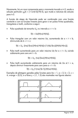 Página 16-27
Novamente, há um novo componente para o movmento trocado a t=3, sendo a
solução particular yp(t) = [1+sin(t-3)]⋅H(t-3), que muda a natureza da solução
para t>3.
A função da etapa de Heaviside pode ser combinada com uma função
constante e com as funções lineares para gerar e ver pulsos finitos quadrados,
triangulares e tooth, conforme a seguir:
• Pulso quadrado de tamanho Uo no intervalo a < t < b:
f(t) = Uo[H(t-a)-H(t-b)].
• Pulso triangular com um valor máximo Uo, aumentando de a < t < b,
diminuindo de b < t < c:
f(t) = Uo⋅ ((t-a)/(b-a)⋅[H(t-a)-H(t-b)]+(1-(t-b)/(b-c))[H(t-b)-H(t-c)]).
• Pulso tooth aumentando para um valor máximo Uo for a < t < b, caindo
subtamente para zero em t = b:
f(t) = Uo⋅ (t-a)/(b-a)⋅[H(t-a)-H(t-b)].
• Pulso tooth aumentando subitamente para um máximo de Uo at t = a,
depois diminuir linearmente para zero para a < t < b:
f(t) = Uo⋅[1-(t-a)/(b-1)]⋅[H(t-a)-H(t-b)].
Exemplos de plotagens geradas pelas funções para Uo = 1, a = 2, b = 3, c =
4, x-range = (0,5), e a faixa y = (-1, 1.5) são mostradas nas figuras abaixo:
 