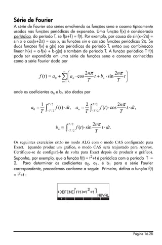 Página 16-28
Série de Fourier
A série de Fourier são séries envolvendo as funções seno e coseno tipicamente
usadas nas funções periódicas de expansão. Uma função f(x) é considerada
periódica, do período T, se f(x+T) = f(t). Por exemplo, por causa de sin(x+2π) =
sin x e cos(x+2π) = cos x, as funções sin e cos são funções periódicas 2π. Se
duas funções f(x) e g(x) são periódicas de período T, então sua combinação
linear h(x) = a⋅f(x) + b⋅g(x) é também de período T. A função periódica T f(t)
pode ser expandida em uma série de funções seno e conseno conhecidas
como a série Fourier dado por
onde os coeficientes an e bn são dados por
Os seguintes exercícios estão no modo ALG com o modo CAS configurado para
Exact. (quando produz um gráfico, o modo CAS será reajustado para Approx.
Certifique-se de configurá-lo de volta para Exact depois de produzir o gráfico).
Suponha, por exemplo, que a função f(t) = t2
+t é periódica com o período T =
2. Para determinar os coeficientes a0, a1, e b1 para a série Fourier
correspondente, procedemos conforme a seguir: Primeiro, defina a função f(t)
= t2
+t :
∑
∞
=
⎟
⎠
⎞
⎜
⎝
⎛
⋅+⋅+=
1
0
2
sin
2
cos)(
n
nn t
T
n
bt
T
n
aatf
ππ
∫∫ −−
⋅⋅=⋅=
2/
2/
2/
2/
0 ,
2
cos)(
2
,)(
1 T
T
T
T
n dtt
T
n
tf
T
adttf
T
a
π
∫−
⋅⋅=
2/
2/
.
2
sin)(
T
T
n dtt
T
n
tfb
π
 