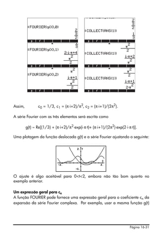 Página 16-31
Assim, c0 = 1/3, c1 = (π⋅i+2)/π2
, c2 = (π⋅i+1)/(2π2
).
A série Fourier com os três elementos será escrita como
g(t) ≈ Re[(1/3) + (π⋅i+2)/π2
⋅exp(i⋅π⋅t)+ (π⋅i+1)/(2π2
)⋅exp(2⋅i⋅π⋅t)].
Uma plotagem da função deslocada g(t) e a série Fourier ajustando o seguinte:
O ajuste é algo aceitável para 0<t<2, embora não tão bom quanto no
exemplo anterior.
Um expressão geral para cn
A função FOURIER pode fornece uma expressão geral para o coeficiente cn da
expansão da série Fourier complexa. Por exemplo, usar a mesma função g(t)
 