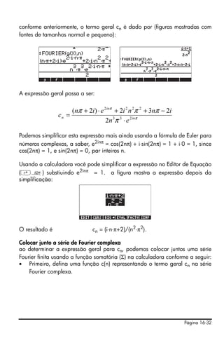 Página 16-32
conforme anteriormente, o termo geral cn é dado por (figuras mostradas com
fontes de tamanhos normal e pequeno):
A expressão geral passa a ser:
Podemos simplificar esta expressão mais ainda usando a fórmula de Euler para
números complexos, a saber, e2inπ
= cos(2nπ) + i⋅sin(2nπ) = 1 + i⋅0 = 1, since
cos(2nπ) = 1, e sin(2nπ) = 0, par inteiros n.
Usando a calculadora você pode simplificar a expressão no Editor de Equação
(‚O) substiuindo e2inπ = 1. a figura mostra a expressão depois da
simplificação:
O resultado é cn = (i⋅n⋅π+2)/(n2
⋅π2
).
Colocar junto a série de Fourier complexa
ao determinar a expressão geral para cn, podemos colocar juntos uma série
Fourier finita usando a função somatória (Σ) na calculadora conforme a seguir:
• Primeiro, defina uma função c(n) representando o termo geral cn na série
Fourier complexa.
π
π
π
πππ
in
in
n
en
inniein
c 233
2222
2
232)2(
⋅
−++⋅+
=
 