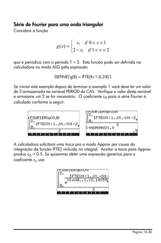 Página 16-36
Série de Fourier para uma onda triangular
Considere a função
que é periódica com o período T = 2. Esta função pode ser definida na
calculadora no modo ALG pela expressão
DEFINE(‘g(X) = IFTE(X<1,X,2-X)’)
Se iniciar este exemplo depois de terminar o exemplo 1 você deve ter um valor
de 2 armazenado na variável PERIOD do CAS. Verifique o valor desta variável
e armazene um 2 se for necessário. O coeficiente c0 para a série Fourier é
calculado conforme a seguir:
A calculadora solicitará uma troca pra o modo Approx por causa da
integração da função IFTE() incluida na integral. Aceitar a torca para Approx
produz c0 = 0.5. Se quisermos obter uma expressão genérica para o
coeficiente cn use:
⎩
⎨
⎧
<<−
<<
=
21,2
10,
)(
xifx
xifx
xg
 