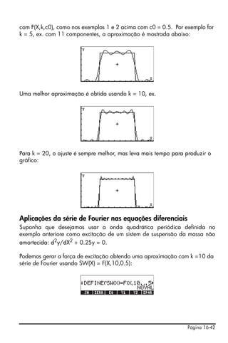 Página 16-42
com F(X,k,c0), como nos exemplos 1 e 2 acima com c0 = 0.5. Por exemplo for
k = 5, ex. com 11 componentes, a aproximação é mostrada abaixo:
Uma melhor aproximação é obtida usando k = 10, ex.
Para k = 20, o ajuste é sempre melhor, mas leva mais tempo para produzir o
gráfico:
Aplicações da série de Fourier nas equações diferenciais
Suponha que desejamos usar a onda quadrática periódica definida no
exemplo anteriore como excitação de um sistem de suspensão da massa não
amortecida: d2
y/dX2
+ 0.25y = 0.
Podemos gerar a força de excitação obtendo uma aproximação com k =10 da
série de Fourier usando SW(X) = F(X,10,0.5):
 