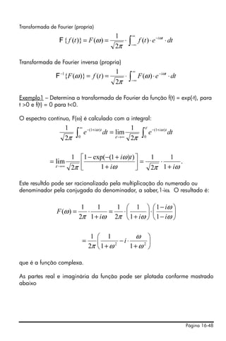 Página 16-48
Transformada de Fourier (propria)
Transformada de Fourier inversa (propria)
Exemplo1 – Determina a transformada de Fourier da função f(t) = exp(-t), para
t >0 e f(t) = 0 para t<0.
O espectro contínuo, F(ω) é calculado com a integral:
Este resultdo pode ser racionalizado pela multiplicação do numerado ou
denominador pela conjugada do denominador, a saber,1-iω. O resultado é:
que é a função complexa.
As partes real e imaginária da função pode ser plotada conforme mostrado
abaixo
∫
∞
−∞
−
⋅⋅⋅== dtetfFtf tiω
π
ω )(
2
1
)()}({F
∫
∞
−∞
−−
⋅⋅⋅== dteFtfF tiω
ω
π
ω )(
2
1
)()}({1
F
∫∫
+−
∞
∞→
+−
=
ε ω
ε
ω
ππ 0
)1(
0
)1(
2
1
lim
2
1
dtedte titi
.
1
1
2
1
1
))1(exp(1
2
1
lim
ωπω
ω
πε ii
ti
+
⋅=⎥⎦
⎤
⎢⎣
⎡
+
+−−
=
∞→
⎟
⎠
⎞
⎜
⎝
⎛
−
−
⋅⎟
⎠
⎞
⎜
⎝
⎛
+
⋅=
+
⋅=
ω
ω
ωπωπ
ω
i
i
ii
F
1
1
1
1
2
1
1
1
2
1
)(
⎟
⎠
⎞
⎜
⎝
⎛
+
⋅−
+
= 22
11
1
2
1
ω
ω
ωπ
i
 
