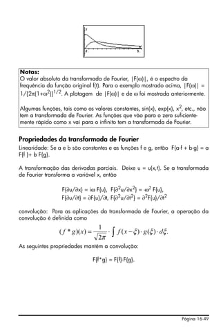 Página 16-49
Propriedades da transformada de Fourier
Linearidade: Se a e b são constantes e as funções f e g, então F{a⋅f + b⋅g} = a
F{f }+ b F{g}.
A transformação das derivadas parciais. Deixe u = u(x,t). Se a transformada
de Fourier transforma a variável x, então
F{∂u/∂x} = iω F{u}, F{∂2u/∂x2} = -ω2 F{u},
F{∂u/∂t} = ∂F{u}/∂t, F{∂2
u/∂t2
} = ∂2
F{u}/∂t2
convolução: Para as aplicações da transformada de Fourier, a operação da
convolução é definida como
As seguintes propriedades mantêm a convolução:
F{f*g} = F{f}⋅F{g}.
Notas:
O valor absoluto da transformada de Fourier, |F(ω)|, é o espectro da
frequência da função original f(t). Para o exemplo mostrado acima, |F(ω)| =
1/[2π(1+ω2
)]1/2
. A plotagem de |F(ω)| e de ω foi mostrada anteriormente.
Algumas funções, tais como os valores constantes, sin(x), exp(x), x2
, etc., não
tem a transformada de Fourier. As funções que vão para o zero suficiente-
mente rápido como x vai para o infinito tem a transformada de Fourier.
∫ ⋅⋅−⋅= .)()(
2
1
))(*( ξξξ
π
dgxfxgf
 