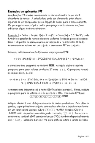 Página 16-51
Exemplos de aplicações FFT
A aplicação FFT envolve normalmente os dados discretos de um sinal
depedente de tempo. A calculadora pode ser alimentada pelos dados,
digamos de um computador ou um logger de dados para o processamento.
Ou pode gerar seus próprios dados pela programação de uma função e
adicionar alguns números aleatórios.
Exemplo 1 – Define a função f(x) = 2 sin (3x) + 5 cos(5x) + 0.5*RAND, onde
RAND é o gerador de número aleatório uniforme fornecido pela calculadora.
Gera 128 pontos de dados usando os valores de x no intervalor (0,12.8).
Armazena estes valores em um cojunto e executa um FFT no conjunto.
Primeiro, definimos a função f(x) como um programa RPN:
<< x ‘2*SIN(3*x) + 5*COS(5*x)’ EVAL RAND 5 * + NUM >>
e armazena este programa na variável @@@@f@@@. A seguir, digite o seguinte
programa para gerar valores de dados 2m
entre a e b. O programa tomará
os valores de m, a, e b:
<< m a b << ‘2^m’ EVAL n << ‘(b-a)/(n+1)’ EVAL Dx << 1 n FOR j
‘a+(j-1)*Dx’ EVAL f NEXT n ARRY >> >> >> >>
Armazene este programa sob o nome GDATA (dados gerados). Então, execute
o programa para os valores, m = 5, a = 0, b = 100. No modo RPN use:
5#0#100@GDATA!
A figura abaixo é uma plotagem de caixa de dados produzidos. Para obter os
gráfico, copie primeiro o conjunto que acabou de criar e depois o transforme
em um vetor coluna usando: OBJ 1 + ARRY (Funções OBJ e
ARRY estão disponíveis no catálogo de comando, ‚N). Armazene o
conjunto na variável ΣDAT usando a função STOΣ (também disponível através
de ‚N). Selecione Bar em TYPE para gráficos, altere a janela de visão
 