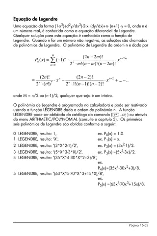 Página 16-55
Equação de Legendre
Uma equação da forma (1-x2
)⋅(d2
y/dx2
)-2⋅x⋅ (dy/dx)+n⋅ (n+1) ⋅y = 0, onde n é
um número real, é conhecida como a equação diferencial de Legendre.
Qualquer solução para esta equação é conhecida como a função de
Legendre. Quando n for um número não negativo, as soluções são chamadas
de polinômios de Legendre. O polinômio de Legendre da ordem n é dado por
onde M = n/2 ou (n-1)/2, qualquer que seja é um inteiro.
O polinômio de Legendre é programado na calculadora e pode ser reativado
usando a função LEGENDRE dada a ordem do polinômio n. A função
LEGENDRE pode ser obtidada do catálogo do comando (‚N) ou através
do menu ARITHMETIC/POLYNOMIAL (consulte o capítulo 5). Os primeiros
seis polinômios de Legendre são obtidos conforme a seguir:
0 LEGENDRE, resulta: 1, ex. P0(x) = 1.0.
1 LEGENDRE, resulta: 'X', ex. P1(x) = x.
2 LEGENDRE, resulta: ‘(3*X^2-1)/2’, ex. P2(x) = (3x2
-1)/2.
3 LEGENDRE, resulta: ‘(5*X^3-3*X)/2’, ex. P3(x) =(5x3
-3x)/2.
4 LEGENDRE, resulta: ‘(35*X^4-30*X^2+3)/8’,
ex.
P4(x)=(35x4
-30x2
+3)/8.
5 LEGENDRE, resulta: ‘(63*X^5-70*X^3+15*X)/8’,
ex.
P5(x) =(63x5
-70x3
+15x)/8.
mn
M
m
n
m
n x
mnmnm
mn
xP 2
0 )!2()!(!2
)!22(
)1()( −
=
∑ ⋅
−⋅−⋅⋅
−
⋅−=
.....
)!2()!1(!12
)!22(
)!(2
)!2( 2
2
−+⋅
−−⋅⋅
−
−⋅
⋅
= −n
n
n
n
x
nn
n
x
n
n
 