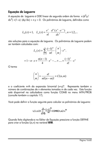 Página 16-60
Equação de Laguerre
A equação de Laguerre é ODE linear de segunda ordem da forma x⋅(d2
y/
dx2
) +(1−x)⋅ (dy/dx) + n⋅y = 0. Os polinômios de Laguerre, definidos como
são soluções para a equação de Laguerre. Os polinômios de Laguerre podem
ser também calculados com:
O termo
e o coeficiente m-th da expansão binomial (x+y)n. Representa também o
número de combinações de n elementos tomados m de cada vez. Esta função
está disponível na calculadora como função COMB no menu MTH/PROB
(consulte também o capítulo 17).
Você pode definir a função seguinte para calcular os polinômios de Laguerre:
Quando feito digitando-a no Editor de Equação pressione a função DEFINE
para criar a função L(x,n) na variável @@@L@@@.
,...2,1,
)(
!
)(,1)(0 =
⋅
⋅==
−
n
dx
exd
n
e
xLxL n
xnnx
n
.
!
)1(
)(
0
m
n
m
m
n x
m
n
m
xL ⋅⎟⎟
⎠
⎞
⎜⎜
⎝
⎛
⋅
−
= ∑=
n
n
x
n
x
nn
xn ⋅
−
++−⋅
−
+⋅−=
!
)1(
.......
4
)1(
1 2
),(
)!(!
!
mnC
mnm
n
m
n
=
−
=⎟⎟
⎠
⎞
⎜⎜
⎝
⎛
 