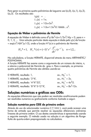 Página 16-61
Para gerar os primeiros quatro polinômios de Laguerre use L(x,0), L(x,1), L(x,2),
L(x,3). Os resultados são:
L0(x) = .
L 1(x) = 1-x.
L 2(x) = 1-2x+5x2
.
L 3(x) = 1-3x+1.5x2
-0.16666…x3
.
Equação de Weber e polinômios de Hermite
A equação de Weber é definida como d2
y/dx2
+(n+1/2-x2
/4)y = 0, para n =
0, 1, 2, ... Uma solução particular desta equação é dada pelo y(x) da função
= exp(-x2/4)H*(x/√2), onde a função H*(x) é o polinômio de Hermite:
Na calculadora, a função HERMITE, disponível através do menu ARITHMETIC/
POLYNOMIAL.
A função HERMITE faz exame como o argumento de um número do inteiro, n,
e retorna o polynomial de Hermite do grau n. Para o exemplo, os primeiros
quatro polinômios de Hermite são obtidos usando-se:
0 HERMITE, resultado: 1, ex., H0
*
= 1.
1 HERMITE, resultado: ’2*X’, ex., H1
*
= 2x.
2 HERMITE, resultado: ’4*X^2-2’, ex., H2
*
= 4x2
-2.
3 HERMITE, resultado: ’8*X^3-12*X’, ex., H3
*
= 8x3
-12x.
Soluções numéricas e gráficas aos ODEs
As equações diferenciais que não podem ser resolvidas analìticamente podem
ser resolvidas numerica ou graficamente conforme ilustrado a seguir.
Solução numérica para ODE de primeira ordem
Através do uso do solucionador numérico (‚Ï), você pode acessar uma
forma de entrada que permite resolver as equações diferenciais ordinárias
lineares de primeira ordem. O uso destas características é apresentado usando
o seguinte exemplo. O método usado na solução é um algoritmo de Runge-
Kutta de quarta-ordem preprogramado na calculadora.
,..2,1),()1()(*,1*
22
0 =−== −
ne
dx
d
exHH x
n
n
xn
n
 