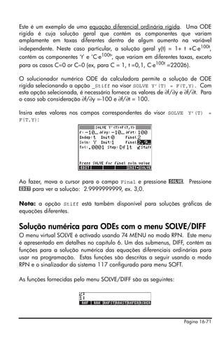 Página 16-71
Este é um exemplo de uma equação diferencial ordinária rígida. Uma ODE
rígida é cuja solução geral que contém os componentes que variam
amplamente em taxas diferentes dentro de algum aumento na variável
independente. Neste caso particular, a solução geral y(t) = 1+ t +C⋅e100t
,
contém os componentes ‘t’ e ‘C⋅e100t’, que variam em diferentes taxas, exceto
para os casos C=0 or C≈0 (ex, para C = 1, t =0,1, C⋅e100t
=22026).
O solucionador numérico ODE da calculadora permite a solução de ODE
rígida selecionando a opção _Stiff no visor SOLVE Y’(T) = F(T,Y). Com
esta opção selecionada, é necessário fornece os valores de ∂f/∂y e ∂f/∂t. Para
o caso sob consideração ∂f/∂y =-100 e ∂f/∂t = 100.
Insira estes valores nos campos correspondentes do visor SOLVE Y’(T) =
F(T,Y):
Ao fazer, mova o cursor para o campo Final e pressione @SOLVE. Pressione
@EDIT para ver a solução: 2.9999999999, ex. 3,0.
Nota: a opção Stiff está também disponível para soluções gráficas de
equações diferentes.
Solução numérica para ODEs com o menu SOLVE/DIFF
O menu virtual SOLVE é activado usando 74 MENU no modo RPN. Este menu
é apresentado em detalhes no capítulo 6. Um dos submenus, DIFF, contém as
funções para a solução numérica das equações diferenciais ordinárias para
usar na programação. Estas funções são descritas a seguir usando o modo
RPN e o sinalizador do sistema 117 configurado para menu SOFT.
As funções fornecidas pelo menu SOLVE/DIFF são as seguintes:
 