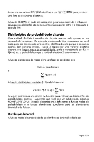 Página 17-4
Armazene na variável RLST (LiST aleatório) e use J5@RLST! para produzir
uma lista de 5 números aleatórios.
A função RNDM(n,m) pode ser usada para gerar uma matriz de n linhas e m
colunas cujos elementos são números inteioros aleatórios entre -1 e 1(consulte o
capítulo 10).
Distribuições de probabilidade discreta
Uma variável aleatória é considerada discreta quando pode apenas ser um
número finito de valores. Por exemplo, o número de dias chuvosos em um local
dado pode ser considerado uma variável aleatória discreta porque a contamos
apenas com números inteiros. Deixe X representar uma variável aleatória
discreta, sua função massa de probabilidade (pmf) é representada por f(x) =
P[X=x], ex. a probabilidade que a variável aleatória X toma o valor x.
A função distribuição de massa deve satisfazer as condições que
f(x) >0, para todos x,
e
A função distribuição cumulativa (cdf) é definida como
A seguir, definiremos um número de funções para calcular as distribuições de
probabilidade discreta. Sugerimos que você crie um subdiretório, digamos
HOMESTATSDFUN (funções discretas) onde definiremos a função massa de
probabilidade e a função distribuição cumulativa para as distribuições
binomial e de Poisson.
Distribuição binomial
A função massa de probabilidade da distribuição binomial é dada por
0.1)( =∑xall
xf
∑≤
=≤=
xk
kfxXPxF )(][)(
 