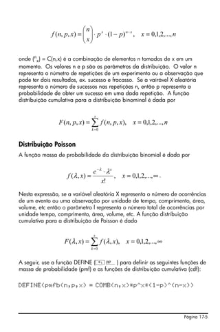 Página 17-5
onde (n
x) = C(n,x) é a combinação de elementos n tomados de x em um
momento. Os valores n e p são os parâmetros da distribuição. O valor n
representa o númetro de repetições de um experimento ou a observação que
pode ter dois resultados, ex. sucesso e fracasso. Se a vairável X aleatória
representa o número de sucessos nas repetições n, então p representa a
probabilidade de obter um sucesso em uma dada repetição. A função
distribuição cumulativa para a distribuição binominal é dada por
Distribuição Poisson
A função massa de probabilidade da distribuição binomial é dada por
.
Nesta expressão, se a variável aleatória X representa o número de ocorrências
de um evento ou uma observação por unidade de tempo, comprimento, área,
volume, etc então o parâmetro l representa o número total de ocorrências por
unidade tempo, comprimento, área, volume, etc. A função distribuição
cumulativa para a distribuição de Poisson é dado
A seguir, use a função DEFINE („à) para definir as seguintes funções de
massa de probabilidade (pmf) e as funções de distribuição cumulativa (cdf):
DEFINE(pmfb(n,p,x) = COMB(n,x)*p^x*(1-p)^(n-x))
nxpp
x
n
xpnf xnx
,...,2,1,0,)1(),,( =−⋅⋅⎟⎟
⎠
⎞
⎜⎜
⎝
⎛
= −
nxxpnfxpnF
x
k
,...,2,1,0,),,(),,(
0
== ∑=
∞=
⋅
=
−
,...,2,1,0,
!
),( x
x
e
xf
x
λ
λ
λ
∞== ∑=
,...,2,1,0,),(),(
0
xxfxF
x
k
λλ
 