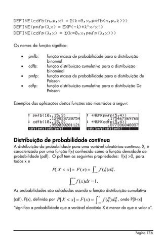 Página 17-6
DEFINE(cdfb(n,p,x) = Σ(k=0,x,pmfb(n,p,k)))
DEFINE(pmfp(λ,x) = EXP(-λ)*λ^x/x!)
DEFINE(cdfp(λ,x) = Σ(k=0,x,pmfp(λ,x)))
Os nomes da função significa:
• pmfb: função massa de probabilidade para a distribuição
binomial
• cdfb: função distribuição cumulativa para a distribuição
binominal
• pmfp: função massa de probabilidade para a distribuição de
Poisson
• cdfp: função distribuição cumulativa para a distribuição De
Poisson
Exemplos das aplicações destas funções são mostrados a seguir:
Distribuição de probabilidade contínua
A distribuição da probabilidade para uma variável aleatórioa contínua, X, é
caracterizada por uma função f(x) conhecida como a função densidade de
probabilidade (pdf). O pdf tem as seguintes propriedades: f(x) >0, para
todos x e
As probabilidades são calculadas usando a função distribuição cumulativa
(cdf), F(x), definida por , onde P[X<x]
“significa a probabilidade que a variável aleatória X é menor do que o valor x”.
P X x F x f d
x
[ ] ( ) ( ) .< = =
−∞∫ ξ ξ
.1)( =∫
∞+
∞−
dxxf
∫−∞
==<
x
dfxFxXP ξξ)()(][
 