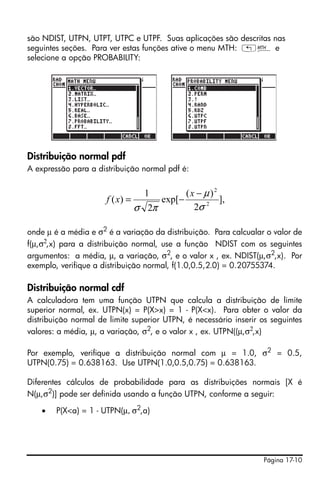 Página 17-10
são NDIST, UTPN, UTPT, UTPC e UTPF. Suas aplicações são descritas nas
seguintes seções. Para ver estas funções ative o menu MTH: „´ e
selecione a opção PROBABILITY:
Distribuição normal pdf
A expressão para a distribuição normal pdf é:
onde µ é a média e σ2
é a variação da distribuição. Para calcualar o valor de
f(µ,σ2
,x) para a distribuição normal, use a função NDIST com os seguintes
argumentos: a média, µ, a variação, σ2
, e o valor x , ex. NDIST(µ,σ2
,x). Por
exemplo, verifique a distribuição normal, f(1.0,0.5,2.0) = 0.20755374.
Distribuição normal cdf
A calculadora tem uma função UTPN que calcula a distribuição de limite
superior normal, ex. UTPN(x) = P(X>x) = 1 - P(X<x). Para obter o valor da
distribuição normal de limite superior UTPN, é necessário inserir os seguintes
valores: a média, µ, a variação, σ2, e o valor x , ex. UTPN((µ,σ2,x)
Por exemplo, verifique a distribuição normal com µ = 1.0, σ2
= 0.5,
UTPN(0.75) = 0.638163. Use UTPN(1.0,0.5,0.75) = 0.638163.
Diferentes cálculos de probabilidade para as distribuições normais [X é
N(µ,σ2
)] pode ser definida usando a função UTPN, conforme a seguir:
• P(X<a) = 1 - UTPN(µ, σ2
,a)
],
2
)(
exp[
2
1
)( 2
2
σ
µ
πσ
−
−=
x
xf
 
