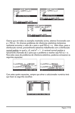 Página 17-18
Oserve que em todos os exemplos mostrados acima, estamos funcionado com
p = P(X<x). Em diversos problemas de inferências estatísticas tentaremos
realmente encontrar o valor de x para o qual P(X>x) = α. Além disso, para a
distribuição normal, provavelmente estaremos trabalhando com a distribuição
normal padrão no qual µ =0, and σ2
= 1. A variável normal padrão é
tipicamente chamada de Z para que o problema a resolver seja P(Z>z) = α.
Para estes casos de problemas de inferência estatística, podemos armazenar as
seguintes equações:
Com estas quatro equações, sempre que ativar o solucionador numérico terá
que fazer as seguintes escolhas:
 