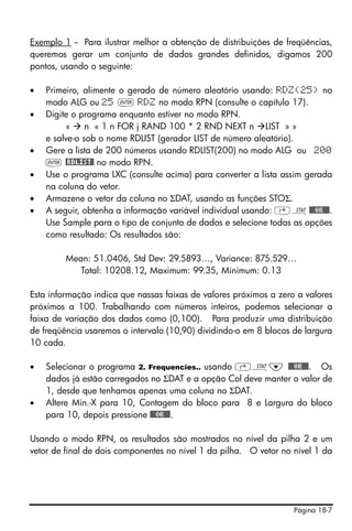 Página 18-7
Exemplo 1 -- Para ilustrar melhor a obtenção de distribuições de freqüências,
queremos gerar um conjunto de dados grandes definidos, digamos 200
pontos, usando o seguinte:
• Primeiro, alimente o gerado de número aleatório usando: RDZ(25) no
modo ALG ou 25 ` RDZ no modo RPN (consulte o capítulo 17).
• Digite o programa enquanto estiver no modo RPN.
« n « 1 n FOR j RAND 100 * 2 RND NEXT n LIST » »
e salve-o sob o nome RDLIST (gerador LIST de número aleatório).
• Gere a lista de 200 números usando RDLIST(200) no modo ALG ou 200
` @RDLIST@ no modo RPN.
• Use o programa LXC (consulte acima) para converter a lista assim gerada
na coluna do vetor.
• Armazene o vetor da coluna no ΣDAT, usando as funções STOΣ.
• A seguir, obtenha a informação variável individual usando: ‚Ù@@@OK@@@.
Use Sample para o tipo de conjunto de dados e selecione todas as opções
como resultado: Os resultados são:
Mean: 51.0406, Std Dev: 29.5893…, Variance: 875.529…
Total: 10208.12, Maximum: 99.35, Minimum: 0.13
Esta informação indica que nassas faixas de valores próximos a zero a valores
próximos a 100. Trabalhando com números inteiros, podemos selecionar a
faixa de variação dos dados como (0,100). Para produzir uma distribuição
de freqüência usaremos o intervalo (10,90) dividindo-o em 8 blocos de largura
10 cada.
• Selecionar o programa 2. Frequencies.. usando ‚Ù˜ @@@OK@@@. Os
dados já estão carregados no ΣDAT e a opção Col deve manter o valor de
1, desde que tenhamos apenas uma coluna no ΣDAT.
• Altere Min.-X para 10, Contagem do bloco para 8 e Largura do bloco
para 10, depois pressione @@@OK@@@.
Usando o modo RPN, os resultados são mostrados no nível da pilha 2 e um
vetor de final de dois componentes no nível 1 da pilha. O vetor no nível 1 da
 