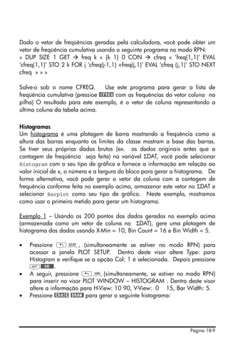 Página 18-9
Dado o vetor de freqüências geradas pela calculadora, você pode obter um
vetor de freqüência cumulativa usando o seguinte programa no modo RPN:
« DUP SIZE 1 GET freq k « {k 1} 0 CON cfreq « ‘freq(1,1)’ EVAL
‘cfreq(1,1)’ STO 2 k FOR j ‘cfreq(j-1,1) +freq(j,1)’ EVAL ‘cfreq (j,1)’ STO NEXT
cfreq » » »
Salve-o sob o nome CFREQ. Use este programa para gerar a lista de
freqüência cumulativa (pressioe @CFREQ com as frequências do vetor coluna na
pilha) O resultado para este exemplo, é o vetor de coluna representando a
última coluna da tabela acima.
Histogramas
Um histograma é uma plotagem de barra mostrando a freqüência como a
altura das barras enquanto os limites da classe mostram a base das barras.
Se tiver seus próprios dados brutos (ex. os dados originais antes que a
contagem de freqüência seja feita) na variável ΣDAT, você pode selecionar
Histogram com o seu tipo de gráfico e fornece a informação em relação ao
valor inicial de x, o número e a largura do bloco para gerar a histograma. De
forma alternativa, você pode gerar o vetor da coluna com a contagem de
frequência conforme feita no exemplo acima, armazenar este vetor no ΣDAT e
selecionar Barplot como seu tipo de gráfico. Neste exemplo, mostramos
como usar o primeiro metido para gerar um histograma.
Exemplo 1 – Usando os 200 pontos dos dados gerados no exemplo acima
(armazenada como um vetor de coluna no ΣDAT), gere uma plotagem de
histograma dos dados usando X-Min = 10, Bin Count = 16 e Bin Width = 5.
• Pressione „ô, (simultaneamente se estiver no modo RPN) para
acessar a janela PLOT SETUP. Dentro deste visor altere Type: para
Histogram e verifique se a opção Col: 1 é selecionada. Depois pressione
L@@@OK@@@.
• A seguir, pressione „ò(simultaneamente, se estiver no modo RPN)
para inserir no visor PLOT WINDOW – HISTOGRAM . Dentro deste visor
altere a informação para H-View: 10 90, V-View: 0 15, Bar Width: 5.
• Pressione @ERASE @DRAW@ para gerar o seguinte histograma:
 
