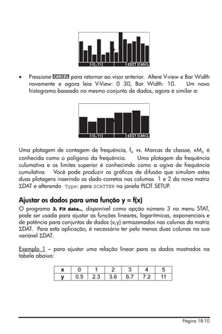 Página 18-10
• Pressione @CANCEL para retornar ao visor anterior. Altere V-view e Bar Width
novamente e agora leia V-View: 0 30, Bar Width: 10. Um novo
histograma baseado no mesmo conjunto de dados, agora é similar a:
Uma plotagem de contagem de frequência, fi, vs. Marcas de classse, xMi, é
conhecida como o polígono da frequência. Uma plotagem da frequência
culumativa e os limites superior é conhecimdo como a ogiva de frequência
cumulativa. Você pode produzir os gráficos de difusão que simulam estas
duas plotagens inserindo os dado corretos nas columas 1 e 2 da nova matriz
ΣDAT e alterando Type: para SCATTER na janela PLOT SETUP.
Ajustar os dados para uma função y = f(x)
O programa 3. Fit data.., disponível como opção número 3 no menu STAT,
pode ser usada para ajustar as funções lineares, logarítmicas, exponenciais e
de potência para conjuntos de dados (x,y) armazenados nas colunas da matriz
ΣDAT. Para esta aplicação, é necessário ter pelo menos duas colunas na sua
variável ΣDAT.
Exemplo 1 – para ajustar uma relação linear para os dados mostrados na
tabela abaixo:
x 0 1 2 3 4 5
y 0.5 2.3 3.6 6.7 7.2 11
 