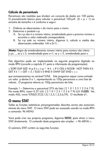 Página 18-15
Cálculo de percentuais
Percentuais são medidas que dividem um conjunto de dados em 100 partes.
O procedimento básico para calcular o percentual 100⋅p-th (0 < p < 1) na
amostra de tamanho n é conforme a seguir:
1. Ordenar as observações n do menor para o maior.
2. Determina o produto n⋅p
A. Se n⋅p não é o número inteiro, arredondado para o próximo número e
encontra o valor ordenado correspondente.
B. Se n⋅p está no número inteiro, digamos k, calcule a média das
observações ordenadas k-th e (k-1) .
Este algoritmo pode ser implementado no seguinte programa digitado no
modo RPN (consulte o capítulo 21 para a informação de programação):
« SORT DUP SIZE p X n « n p * k « IF k CEIL k FLOOR - NOT THEN X k
GET X k 1 + GET + 2 / ELSE k 0 RND X SWAP GET END » » »
que armazenaremos na variável %TILE. Este programa requer como entrada
um valor p dentre 0 e 1, representando os 100p percentuais e uma lista de
valores. O programa retorna os 100p percentuais da lista.
Exemplo 1 – Determina o percentual 27% da lista { 2 1 0 1 3 5 1 2 3 6 7 9}.
No modo RPN, inserir 0.27 ` { 2 1 0 1 3 5 1 2 3 6 7 9} ` @%TILE. No
modo ALG, insira %TILE(0.27,{2,1,0,1,3,5,1,2,3,6,7,9}. O resultado é1.
O menu STAT
Todas as funções estatísticas pré-programadas descritas acima são acessíveis
através do menu STAT. O menu STAT pode ser acessado usando no modo RPN
o comando: 96 MENU
Você pode criar seu próprios programa, digamos @STATm, para ativar o menu
STAT diretamente. O conteúdo deste programa são simples: « 96 MENU ».
O submenu STAT contém as seguintes funções:
Nota: Regra de arredondamento número inteiro para número não inteiro
x.yz…, se y ≥ 5, arredondado para x+1; se y < 5, arredondado para x.
 