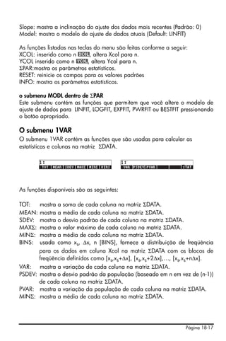 Página 18-17
Slope: mostra a inclinação do ajuste dos dados mais recentes (Padrão: 0)
Model: mostra o modelo de ajuste de dados atuais (Default: LINFIT)
As funções listadas nas teclas do menu são feitas conforme a seguir:
XCOL: inserido como n @XCOL, altera Xcol para n.
YCOL inserido como n @YCOL, altera Ycol para n.
ΣPAR:mostra os parâmetros estatísticos.
RESET: reinicie os campos para os valores padrões
INFO: mostra os parâmetros estatísticos.
o submenu MODL dentro de ΣPAR
Este submenu contém as funções que permitem que você altere o modelo de
ajuste de dados para LINFIT, LOGFIT, EXPFIT, PWRFIT ou BESTFIT pressionando
o botão apropriado.
O submenu 1VAR
O submenu 1VAR contém as funções que são usadas para calcular as
estatísticas e colunas na matriz ΣDATA.
As funções disponíveis são as seguintes:
TOT: mostra a soma de cada coluna na matriz ΣDATA.
MEAN: mostra a média de cada coluna na matriz ΣDATA.
SDEV: mostra o desvio padrão de cada coluna na matriz ΣDATA.
MAXΣ: mostra o valor máximo de cada coluna na matriz ΣDATA.
MINΣ: mostra a média de cada coluna na matriz ΣDATA.
BINS: usada como xs, ∆x, n [BINS], fornece a distribuição de freqüência
para os dados em coluna Xcol na matriz ΣDATA com os blocos de
freqüência definidos como [xs,xs+∆x], [xs,xs+2∆x],…, [xs,xs+n∆x].
VAR: mostra a variação de cada coluna na matriz ΣDATA.
PSDEV: mostra o desvio padrão da população (baseado em n em vez de (n-1))
de cada coluna na matriz ΣDATA.
PVAR: mostra a variação da população de cada coluna na matriz ΣDATA.
MINΣ: mostra a média de cada coluna na matriz ΣDATA.
 