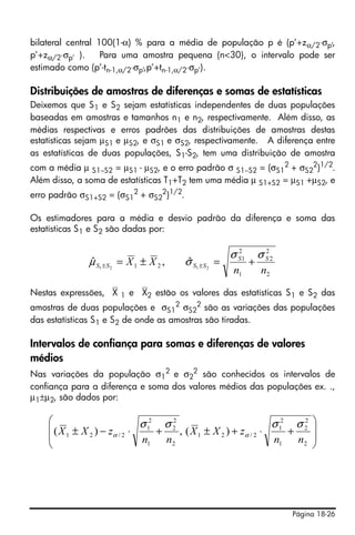 Página 18-26
bilateral central 100(1-α) % para a média de população p é (p’+zα/2⋅σp’,
p’+zα/2⋅σp’ ). Para uma amostra pequena (n<30), o intervalo pode ser
estimado como (p’-tn-1,α/2⋅σp’,p’+tn-1,α/2⋅σp’).
Distribuições de amostras de diferenças e somas de estatísticas
Deixemos que S1 e S2 sejam estatísticas independentes de duas populações
baseadas em amostras e tamanhos n1 e n2, respectivamente. Além disso, as
médias respectivas e erros padrões das distribuições de amostras destas
estatísticas sejam µS1 e µS2, e σS1 e σS2, respectivamente. A diferença entre
as estatísticas de duas populações, S1-S2, tem uma distribuição de amostra
com a média µ S1−S2 = µS1 - µS2, e o erro padrão σ S1−S2 = (σS1
2
+ σS2
2
)1/2
.
Além disso, a soma de estatísticas T1+T2 tem uma média µ S1+S2 = µS1 +µS2, e
erro padrão σS1+S2 = (σS1
2
+ σS2
2
)1/2
.
Os estimadores para a média e desvio padrão da diferença e soma das
estatísticas S1 e S2 são dadas por:
Nestas expressões, ⎯X 1 e ⎯X2 estão os valores das estatísticas S1 e S2 das
amostras de duas populações e σS1
2
σS2
2
são as variações das populações
das estatísticas S1 e S2 de onde as amostras são tiradas.
Intervalos de confiança para somas e diferenças de valores
médios
Nas variações da população σ1
2
e σ2
2
são conhecidos os intervalos de
confiança para a diferença e soma dos valores médios das populações ex. .,
µ1±µ2, são dados por:
2
2
2
1
2
1
21 2121
ˆ,ˆ
nn
XX SS
SSSS
σσ
σµ +=±= ±±
⎟
⎟
⎠
⎞
⎜
⎜
⎝
⎛
+⋅+±+⋅−±
2
2
2
1
2
1
2/21
2
2
2
1
2
1
2/21 )(,)(
nn
zXX
nn
zXX
σσσσ
αα
 
