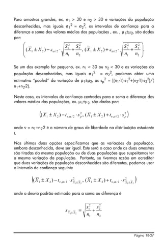 Página 18-27
Para amostras grandes, ex. n1 > 30 e n2 > 30 e variações da população
desconhecidas, mas iguais σ1
2 = σ2
2, os intervalos de confiança para a
diferença e soma dos valores médios das populações , ex. , µ1±µ2, são dados
por:
Se um dos exemplo for pequeno, ex. n1 < 30 ou n2 < 30 e as variações da
população desconhecidas, mas iguais σ1
2
= σ2
2
, podemos obter uma
estimativa “pooled” da variação de µ1±µ2, as sp
2
= [(n1-1)⋅s1
2
+(n2-1)⋅s2
2
]/(
n1+n2-2).
Neste caso, os intervalos de confiança centrados para a soma e diferença dos
valores médios das populações, ex. µ1±µ2, são dados por:
onde ν = n1+n2-2 é o número de graus de liberdade na distribuição estudante
t.
Nas últimas duas opções especificamos que as variações da população,
embora desconhecida, deve ser igual. Este será o caso onde as duas amostras
são tiradas da mesma população ou de duas populações que suspeitamos ter
a mesma variação da população. Portanto, se tivermos razão em acreditar
que duas variações de população desconhecidas são diferentes, podemos usar
o intervalo de confiança seguinte
onde o desvio padrão estimado para a soma ou diferença é
.)(,)(
2
2
2
1
2
1
2/21
2
2
2
1
2
1
2/21
⎟
⎟
⎠
⎞
⎜
⎜
⎝
⎛
+⋅+±+⋅−±
n
S
n
S
zXX
n
S
n
S
zXX αα
( )2
2/,21
2
2/,21 )(,)( pp stXXstXX ⋅+±⋅−± αναν
( )2
2/,21
2
2/,21 2121
)(,)( XXXX
stXXstXX ±±
⋅+±⋅−± αναν
2
2
2
1
2
1
21
n
s
n
s
s XX
+=±
 