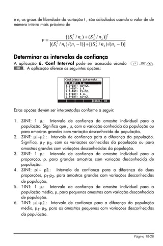 Página 18-28
e n, os graus de liberdade da variação t , são calculados usando o valor de de
número inteiro mais próximo de
Determinar os intervalos de confiança
A aplicação 6. Conf Interval pode ser acessada usando ‚Ù—
@@@OK@@@. A aplicação oferece as seguintes opções:
Estas opções devem ser interpretadas conforme a seguir:
1. Z-INT: 1 µ.: Intervalo de confiança da amostra individual para a
população. Significa que , µ, com a variação conhecida da população ou
para amostras grandes com variação desconhecida da população.
2. Z-INT: µ1−µ2.: Intervalo de confiança para a diferença da população.
Significa, µ1- µ2, com as variações conhecidas da população ou para
amostras grandes com variações desconhecidas da população.
3. Z-INT: 1 p.: Intervalo de confiança da amostra individual para a
proporção, p, para grandes amostras com variação desconhecida de
população.
4. Z-INT: p1− p2.: Intervalo de confiança para a diferença de duas
proporções, p1-p2, para amostras grandes com variações desconhecidas
de população.
5. T-INT: 1 µ.: Intervalo de confiança da amostra individual para a
população média, µ, para pequenas amostras com variação desconhecida
de população.
6. T-INT: µ1−µ2.: Intervalo de confiança para a diferença da população
média, µ1- µ2, para as amostras pequenas com variações desconhecidas
da população.
)]1/()/[()]1/()/[(
)]/()/[(
22
2
211
2
1
2
2
2
21
2
1
−+−
+
=
nnSnnS
nSnS
ν
 