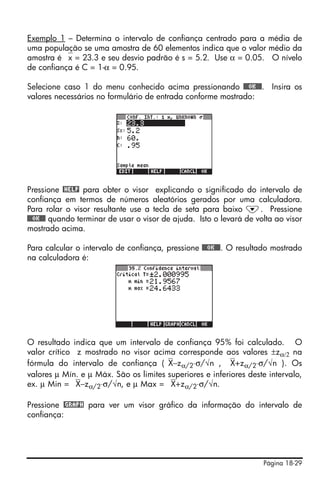 Página 18-29
Exemplo 1 – Determina o intervalo de confiança centrado para a média de
uma população se uma amostra de 60 elementos indica que o valor médio da
amostra é ⎯x = 23.3 e seu desvio padrão é s = 5.2. Use α = 0.05. O nívelo
de confiança é C = 1-α = 0.95.
Selecione caso 1 do menu conhecido acima pressionando @@@OK@@@. Insira os
valores necessários no formulário de entrada conforme mostrado:
Pressione @HELP para obter o visor explicando o significado do intervalo de
confiança em termos de números aleatórios gerados por uma calculadora.
Para rolar o visor resultante use a tecla de seta para baixo ˜. Pressione
@@@OK@@@ quando terminar de usar o visor de ajuda. Isto o levará de volta ao visor
mostrado acima.
Para calcular o intervalo de confiança, pressione @@@OK@@@. O resultado mostrado
na calculadora é:
O resultado indica que um intervalo de confiança 95% foi calculado. O
valor crítico z mostrado no visor acima corresponde aos valores ±zα/2 na
fórmula do intervalo de confiança (⎯X−zα/2⋅σ/√n , ⎯X+zα/2⋅σ/√n ). Os
valores µ Mín. e µ Máx. São os limites superiores e inferiores deste intervalo,
ex. µ Min = ⎯X−zα/2⋅σ/√n, e µ Max = ⎯X+zα/2⋅σ/√n.
Pressione @GRAPH para ver um visor gráfico da informação do intervalo de
confiança:
 