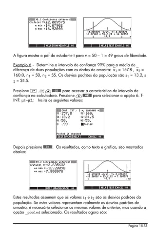 Página 18-33
A figura mostra o pdf do estudante t para ν = 50 – 1 = 49 graus de liberdade.
Exemplo 6 -- Determine o intervalo de confiança 99% para a média de
diferença de duas populações com os dados de amostra:⎯x1 = 157.8 ,⎯x2 =
160.0, n1 = 50, n2 = 55. Os desvios padrões da população são s1 = 13.2, s
2 = 24.5.
Pressione ‚Ù—@@@OK@@@ para acessar a característica de intervalo de
confiança na calculadora. Pressione —@@@OK@@@ para selecionar a opção 6. T-
INT: µ1−µ2.: Insira os seguintes valores:
Depois pressione @@@OK@@@. Os resultados, como texto e gráfico, são mostrados
abaixo:
Estes resultados assumem que os valores s1 e s2 são os desvios padrões da
população. Se estes valores representam realmente os desvios padrões de
amostra, é necessário selecionar os mesmos valores de anterior, mas usando a
opção _pooled selecionada. Os resultados agora são:
 