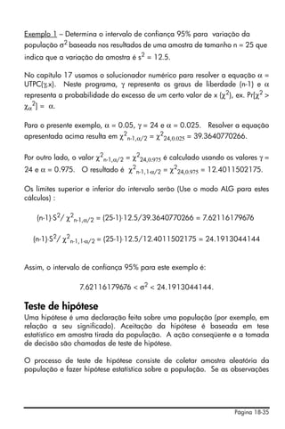 Página 18-35
Exemplo 1 – Determina o intervalo de confiança 95% para variação da
população σ2 baseada nos resultados de uma amostra de tamanho n = 25 que
indica que a variação da amostra é s2
= 12.5.
No capítulo 17 usamos o solucionador numérico para resolver a equação α =
UTPC(γ,x). Neste programa, γ representa os graus de liberdade (n-1) e α
representa a probabilidade do excesso de um certo valor de x (χ2), ex. Pr[χ2 >
χα
2
] = α.
Para o presente exemplo, α = 0.05, γ = 24 e α = 0.025. Resolver a equação
apresentada acima resulta em χ2
n-1,α/2 = χ2
24,0.025 = 39.3640770266.
Por outro lado, o valor χ2
n-1,α/2 = χ2
24,0.975 é calculado usando os valores γ =
24 e α = 0.975. O resultado é χ2
n-1,1-α/2 = χ2
24,0.975 = 12.4011502175.
Os limites superior e inferior do intervalo serão (Use o modo ALG para estes
cálculos) :
(n-1)⋅S2
/ χ2
n-1,α/2 = (25-1)⋅12.5/39.3640770266 = 7.62116179676
(n-1)⋅S2
/ χ2
n-1,1-α/2 = (25-1)⋅12.5/12.4011502175 = 24.1913044144
Assim, o intervalo de confiança 95% para este exemplo é:
7.62116179676 < σ2 < 24.1913044144.
Teste de hipótese
Uma hipótese é uma declaração feita sobre uma população (por exemplo, em
relação a seu significado). Aceitação da hipótese é baseada em tese
estatístico em amostra tirada da população. A ação conseqüente e a tomada
de decisão são chamadas de teste de hipótese.
O processo de teste de hipótese consiste de coletar amostra aleatória da
população e fazer hipótese estatística sobre a população. Se as observações
 