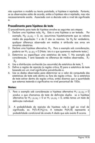 Página 18-36
não suportam o modelo ou teoria postulada, a hipótese é rejeitada. Portanto,
se as observações estão de acordo, então a hipótese não é rejeitada, mas não
necessariamente aceita. Associada com a decisão está o nível de significado
α.
Procedimento para hipótese de teste
O procedimento para teste de hipótese envolve as seguintes seis etapas:
1. Declare uma hipótese nula, H0. Esta é uma hipótese a ser testada. Por
exemplo, H0: µ1-µ2 = 0, ex. assumimos hipoteticamente que os valores
médio da população 1 e de 2 são os mesmos. Se H0 for verdadeiro,
qualquer diferença observada em médias é atribuída aos erros em
amostras aleatórias.
2. Declare uma hipótese alternativa, H1. Para o exemplo sob consideração,
poderia ser H1: µ1-µ2 ≠ 0 [Nota: isto é o que queremos realmente testar.]
3. Determine ou especifique uma estatística de teste, T. No exemplo sob
consideração, T será baseado na diferença de médias observadas, ⎯X1-
⎯X2.
4. Use a distribuição conhecida (ou assumida) da estatística de teste, T.
5. Defina a região de rejeição (a região crítica, R) para a estatística de teste
baseada em um nível significativo pré-atribuido α.
6. Use os dados observados para determinar se o valor do computado das
estatísticas de teste está dentro ou fora da região crítica. Se a estatística
de teste estiver dentro da região crítica, então dizemos que a quantidade
que estamos testando é significativa no nível percentual de 100α.
Notas:
1. Para o exemplo sob consideração a hipótese alternativa H1: µ1-µ2 ≠ 0
produz o que chamamos de teste de definição duplia. se a hipótese
alternativa for H1: µ1-µ2 > 0 or H1: µ1-µ2 < 0, então temos um teste de
definição individual.
2. A probabilidade de rejeição da hipótese nula é igal ao nível de
significado, ex. Pr[T∈R|H0]=α. A notação Pr[A|B] representa a
probabilidade condicional de enveto A dado que este evento B ocorra.
 