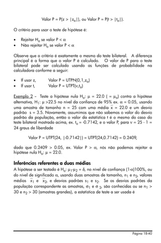 Página 18-40
Valor P = P(z > |zo|), ou Valor P = P(t > |to|).
O critério para usar o teste de hipótese é:
• Rejeitar Ho se valor P < α
• Não rejeitar Ho se valor P < α
Observe que o critério é exatamente o mesmo do teste bilateral. A diferença
principal é a forma que o valor P é calculado. O valor de P para o teste
bilateral pode ser calculado usando as funções de probabilidade na
calculadora conforme a seguir:
• If usar z, Valor P = UTPN(0,1,zo)
• If usar t, Valor P = UTPT(ν,to)
Exemplo 2 -- Teste a hipótese nula Ho: µ = 22.0 ( = µo) contra a hipótese
alternativa, H1: µ >22.5 no nível da confiança de 95% ex. α = 0.05, usando
uma amostra de tamanho n = 25 com uma média⎯x = 22.0 e um desvio
padrão s = 3.5. Novamente, assumimos que não sabemos o valor do desvio
padrão da população, então o valor da estatística t é o mesmo do caso do
teste bilateral mostrado acima, ex. to = -0.7142, e o valor P, para ν = 25 - 1 =
24 graus de liberdade
Valor P = UTPT(24, |-0.7142|) = UTPT(24,0.7142) = 0.2409,
dado que 0.2409 > 0.05, ex. Valor P > α, nós não podemos rejeitar a
hipótese nula Ho: µ = 22.0.
Inferências referentes a duas médias
A hipótese a ser testado é Ho: µ1-µ2 = δ, no nível de confiança (1-α)100%, ou
do nível de significado α, usando duas amostras de tamanho, n1 e n2, valores
médios ⎯x1 e ⎯x2, e desvios padrões s1 e s2. Se os desvios padrões da
população correspondente as amostras, σ1 e σ 2, são conhecidas ou se n1 >
30 e n2 > 30 (amostras grandes), a estatística de teste a ser usada é
 