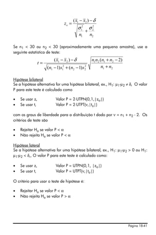 Página 18-41
Se n1 < 30 ou n2 < 30 (aproximadamente uma pequena amostra), use a
seguinte estatística de teste:
Hipótese bilateral
Se a hipótese alternativa for uma hipótese bilateral, ex., H1: µ1-µ2 ≠ δ, O valor
P para este teste é calculado como
• Se usar z, Valor P = 2⋅UTPN(0,1,|zo|)
• Se usar t, Valor P = 2⋅UTPT(ν,|to|)
com os graus de liberdade para a distribuição t dado por ν = n1 + n2 - 2. Os
critérios de teste são
• Rejeitar Ho se valor P < α
• Não rejeita Ho se valor P < α
Hipótese lateral
Se a hipótese alternativa for uma hipótese bilateral, ex., H1: µ1-µ2 > 0 ou H1:
µ1-µ2 < δ,, O valor P para este teste é calculado como:
• Se usar z, Valor P = UTPN(0,1, |zo|)
• Se usar t, Valor P = UTPT(ν,|to|)
O critério para usar o teste de hipótese é:
• Rejeitar Ho se valor P < α
• Não rejeita Ho se valor P > α
2
2
2
1
2
1
21 )(
nn
xx
zo
σσ
δ
+
−−
=
21
2121
2
22
2
11
21 )2(
)1()1(
)(
nn
nnnn
snsn
xx
t
+
−+
−+−
−−
=
δ
 