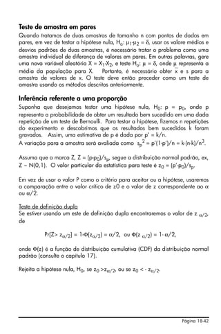 Página 18-42
Teste de amostra em pares
Quando tratamos de duas amostras de tamanho n com pontos de dados em
pares, em vez de testar a hipótese nula, Ho: µ1-µ2 = δ, usar os valore médios e
desvios padrões de duas amostras, é necessário tratar o problema como uma
amostra individual de diferença de valores em pares. Em outras palavras, gere
uma nova variável aleatória X = X1-X2, e teste Ho: µ = δ, onde µ representa a
média da população para X. Portanto, é necessário obter⎯x e s para a
amostra de valores de x. O teste deve então preceder como um teste de
amostra usando os métodos descritos anteriormente.
Inferência referente a uma proporção
Suponha que desejamos testar uma hipótese nula, H0: p = p0, onde p
representa a probabilidade de obter um resultado bem sucedido em uma dada
repetição de um teste de Bernoulli. Para testar a hipótese, fizemos n repetições
do experimento e descobrimos que os resultados bem sucedidos k foram
gravados. Assim, uma estimativa de p é dada por p’ = k/n.
A variação para a amostra será avaliada como sp
2
= p’(1-p’)/n = k⋅(n-k)/n3
.
Assuma que a marca Z, Z = (p-p0)/sp, segue a distribuição normal padrão, ex,
Z ~ N(0,1). O valor particular da estatística para teste é z0 = (p’-p0)/sp.
Em vez de usar o valor P como o critério para aceitar ou a hipótese, usaremos
a comparação entre o valor crítico de z0 e o valor de z correspondente ao α
ou α/2.
Teste de definição dupla
Se estiver usando um este de definição dupla encontraremos o valor de z α/2,
de
Pr[Z> zα/2] = 1-Φ(zα/2) = α/2, ou Φ(z α/2) = 1- α/2,
onde Φ(z) é a função de distribuição cumulativa (CDF) da distribuição normal
padrão (consulte o capítulo 17).
Rejeita a hipótese nula, H0, se z0 >zα/2, ou se z0 < - zα/2.
 