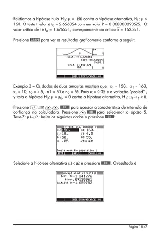 Página 18-47
Rejetiamos a hipótese nula, H0: µ = 150 contra a hipótese alternativa, H1: µ >
150. O teste t valor é t0 = 5.656854 com um valor P = 0.000000393525. O
valor crítico de t é tα = 1.676551, correspondente ao crítico⎯x = 152.371.
Pressione @GRAPH para ver os resultados graficamente conforme a seguir:
Exemplo 3 – Os dados de duas amostras mostram que ⎯x1 = 158, ⎯x1 = 160,
s1 = 10, s2 = 4.5, n1 = 50 e n2 = 55. Para α = 0.05 e a variação “pooled” ,
y testa a hipótese H0: µ = µ0, = 0 contra a hipótese alternativa, H1: µ1−µ2 < 0.
Pressione ‚Ù—— @@@OK@@@ para acessar a característica de intervalo de
confiança na calculadora. Pressione —@@@OK@@@ para selecionar a opção 5.
Teste-Z: µ1−µ2.: Insira os seguintes dados e pressione @@@OK@@@:
Selecione a hipótese alternativa µ1< µ2 e pressione @@@OK@@@. O resultado é
 