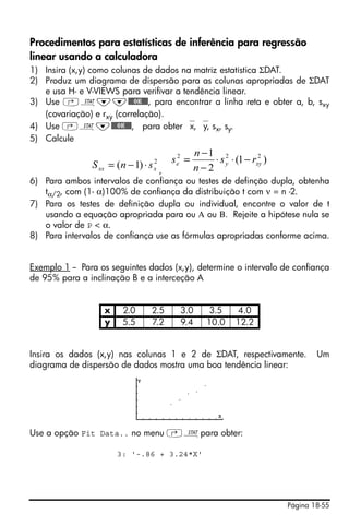 Página 18-55
Procedimentos para estatísticas de inferência para regressão
linear usando a calculadora
1) Insira (x,y) como colunas de dados na matriz estatística ΣDAT.
2) Produz um diagrama de dispersão para as colunas apropriadas de ΣDAT
e usa H- e V-VIEWS para verifivar a tendência linear.
3) Use ‚Ù˜˜@@@OK@@@, para encontrar a linha reta e obter a, b, sxy
(covariação) e rxy (correlação).
4) Use ‚Ù˜@@@OK@@@, para obter ⎯x, ⎯y, sx, sy.
5) Calcule
,
6) Para ambos intervalos de confiança ou testes de definção dupla, obtenha
tα/2, com (1- α)100% de confiança da distribuição t com ν = n -2.
7) Para os testes de definição dupla ou individual, encontre o valor de t
usando a equação apropriada para ou Α ou Β. Rejeite a hipótese nula se
o valor de P < α.
8) Para intervalos de confiança use as fórmulas apropriadas conforme acima.
Exemplo 1 -- Para os seguintes dados (x,y), determine o intervalo de confiança
de 95% para a inclinação B e a interceção A
Insira os dados (x,y) nas colunas 1 e 2 de ΣDAT, respectivamente. Um
diagrama de dispersão de dados mostra uma boa tendência linear:
Use a opção Fit Data.. no menu ‚Ùpara obter:
3: '-.86 + 3.24*X'
x 2.0 2.5 3.0 3.5 4.0
y 5.5 7.2 9.4 10.0 12.2
2
)1( xxx snS ⋅−= )1(
2
1 222
xyye rs
n
n
s −⋅⋅
−
−
=
 