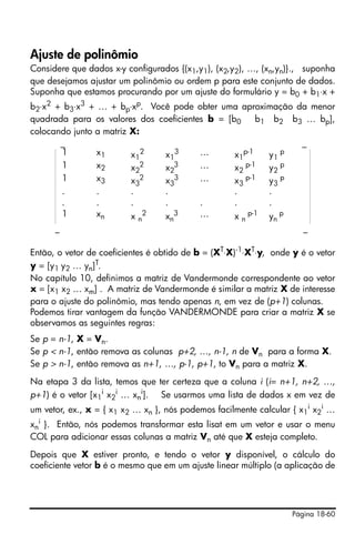 Página 18-60
Ajuste de polinômio
Considere que dados x-y configurados {(x1,y1), (x2,y2), …, (xn,yn)}., suponha
que desejamos ajustar um polinômio ou ordem p para este conjunto de dados.
Suponha que estamos procurando por um ajuste do formulário y = b0 + b1⋅x +
b2⋅x2 + b3⋅x3 + … + bp⋅xp. Você pode obter uma aproximação da menor
quadrada para os valores dos coeficientes b = [b0 b1 b2 b3 … bp],
colocando junto a matriz X:
_ _
_ _
Então, o vetor de coeficientes é obtido de b = (XT
⋅X)-1
⋅XT
⋅y, onde y é o vetor
y = [y1 y2 … yn]T.
No capítulo 10, definimos a matriz de Vandermonde correspondente ao vetor
x = [x1 x2 … xm] . A matriz de Vandermonde é similar a matriz X de interesse
para o ajuste do polinômio, mas tendo apenas n, em vez de (p+1) colunas.
Podemos tirar vantagem da função VANDERMONDE para criar a matriz X se
observamos as seguintes regras:
Se p = n-1, X = Vn.
Se p < n-1, então remova as colunas p+2, …, n-1, n de Vn para a forma X.
Se p > n-1, então remova as n+1, …, p-1, p+1, to Vn para a matriz X.
Na etapa 3 da lista, temos que ter certeza que a coluna i (i= n+1, n+2, …,
p+1) é o vetor [x1
i
x2
i
… xn
i
]. Se usarmos uma lista de dados x em vez de
um vetor, ex., x = { x1 x2 … xn }, nós podemos facilmente calcular { x1
i
x2
i
…
xn
i
}. Então, nós podemos transformar esta lisat em um vetor e usar o menu
COL para adicionar essas colunas a matriz Vn até que X esteja completo.
Depois que X estiver pronto, e tendo o vetor y disponível, o cálculo do
coeficiente vetor b é o mesmo que em um ajuste linear múltiplo (a aplicação de
1 x1 x1
2
x1
3 … x1
p-1
y1
p
1 x2 x2
2 x2
3 … x2
p-1 y2
p
1 x3 x3
2
x3
3 … x3
p-1
y3
p
. . . . . .
. . . . . . .
1 xn x n
2
xn
3 … x n
p-1
yn
p
 