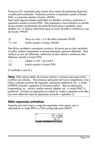 Página 2-6
Pressione ` novamente para manter duas cópias da expressão disponível
na pilha para avaliação. Avaliamos primeiro a expressão usando a função
EVAL, e a próxima usando a função NUM.
Aqui estão algumas etapas explicadas em detalhes: primeiro, avaliamos a
expressão usando a função EVAL. Esta expressão é semi-simbólica no sentido
de que existem componentes de ponto flutuante para o resultado, como
também um √3. Depois, alternamos para os locais da pilha e avaliamos o uso
da função NUM:
™ Troca os níveis 1 e 2 da pilha (comando SWAP)
…ï Avalia usando a função NUM
Este último resultado é meramente numérico, de forma que os dois resultados
na pilha, embora representem a mesma expressão, parecem diferentes. Para
verificar se não são diferentes, subtraímos os dois valores e avaliamos esta
diferença usando a função EVAL:
- Subtrai o nível 1 do nível 2
µ Avalia usando a função EVAL
O resultado é zero (0.).
Editar expressões aritméticas
Suponha que você inseriu a seguinte expressão, entre aspas, com a
calculadora no modo RPN e o CAS configurado para EXACT:
Nota: Não misture dados de números inteiros e números reais para evitar
conflitos nos cálculos. Para diversas aplicações de física e engenharia, inclu-
indo a solução numérica de equações, aplicações estatísticas, etc., o modo
APPROX (consulte o apêndice C) funciona melhor. Para as aplicações
matemáticas, ex., cálculo, análise vetorial, álgebra, etc., o modo EXACT é
preferível. Conheça as operações em ambos os modos e aprenda como alter-
nar entre diferentes tipos de operações (consulte o apêndice C).
 