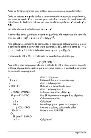 Página 18-64
Antes de tentar programar estes critério, apresentamos algumas definições:
Dado os vetores x e y de dados a serem ajustados a equação de polinômio,
formamos a matriz X e a usamos para calcular um vetor de coeficientes de
polinômios b. Podemos calcular um vetor de dados ajustados, y’, usando y’ =
X⋅b.
Um vetor de erro é calculado por e = y – y’.
A soma dos erros quadrados é igual a quadrada da magnitude de vetor de
erro, ex. SSE = |e|2
= e•e = Σ ei
2
= Σ (yi-y’i)2
.
Para calcular o coeficiente de correlação, é necessário calcular primeiro o que
é conhecido como a soma dos totais quadrados, SST, definida como SST = Σ
(yi-⎯y)2
, onde⎯y é o valor médio dos valores y, ex. ⎯y = (Σyi)/n.
Em termos de SSE e SST, o coeficiente de correlação é definido por
r = [1-(SSE/SST)] 1/2
.
Aqui está o novo programa incluindo o cálculo de SSE e r (novamente, consulte
a última página deste capítulo para ver como produzir a variável e os nomes
do comando no programa):
« Abre o programa
x y p Insira as listas x e y e o número p
« Abra o subprograma1
x SIZE n Determine o tamanho da lista x
« Abre o subprograma 2
x VANDERMONDE Coloque x na pilha, obtém Vn
IF ‘p<n-1’ ENTÃO Este SE implementa a etapa 3 no algoritmo
n Coloque n na pilha
p 2 + Calcule p+1
PARA j Inicia loop, j = n-1 para p+1, etapa = -1
j COL− DROP Remova a coluna, coloque da pilha
ETAPA -1 Feche o loop FOR-STEP
OU
SE ‘p>n-1’ ENTÃO
n 1 + Calcule n+1
 