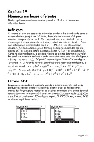 Página 19-1
Capítulo 19
Números em bases diferentes
Neste capítulo apresentamos os exemplos dos cálculos de número em
diferentes bases.
Definições
O sistema de número para cada aritmética do dia a dia é conhecido como o
sistema decimal porque usa 10 (Latin, deca) dígitos, a saber 0-9, para
escrever qualquer número real. Os computadores, por outro lado use um
sistema que é baseado em dois estados possíveis ou sistema binário . Estes
dois estados são representados por 0 e 1, ON e OFF ou alta ou baixa
voltagem. Os computadores usam também os sistemas baseados em oito
dígitos (0-7) ou sistema octal e dezesseis dígitos (0-9, A-F) ou hexadecimal.
Como no sistema decimal, a posição relativa de dígitos determina seu valor.
Em geral, um número n na base b pode ser escrito como uma série de dígitos n
= (a1a2 …an.c1c2 …cm)b. O “ponto” separa dígitos “inteiros” n dos dígitos
“decimais” m. O valor do número, convertido para nosso sistema decimal, é
calculado usando n = a1⋅bn-1 + a2⋅bn-2 + … + anb0 + c1⋅b-1 + c2⋅b-2 + …
+cm⋅b-m. Por exemplo, (15.234)10 = 1⋅101 + 5⋅100 + 2⋅10-1 + 3⋅10-2 + 4⋅10-
3 e (101.111)2 = 1⋅22 + 0⋅21 + 1⋅20 + 1⋅2-1 + 1⋅2-2 + 1⋅2-3
O menu BASE
Enquanto a calculadora é operada usando o sistema decimal, você pode
produzir os cálculos usando os sistemas binário, octal ou hexadecimal.
Muitas das funções para manipular os sistemas numéricos do sistema decimal
estão disponíveis no menu BASE, acessível através ‚ã(a tecla 3). Com
o sinalizador do sistema 117 configurado para CHOOSE boxes, o menu BASE
mostra as seguintes entradas:
 