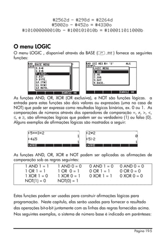Página 19-5
#2562d - #298d = #2264d
#5002o - #452o = #4330o
#101000000010b - #100101010b = #100011011000b
O menu LOGIC
O menu LOGIC , disponível através da BASE (‚ã) fornece as seguintes
funções:
As funções AND, OR, XOR (OR exclusiva), e NOT são funções lógicas. a
entrada para estas funções são dois valores ou expressões (uma no caso de
NOT) que pode ser expressa como resultados lógicos binários, ex. 0 ou 1. As
comparações de números através dos operadores de comparação =, ≠, >, <,
≤, e ≥, são afirmações lógicas que podem ser ou verdadeiro (1) ou falso (0).
Alguns exemplos de afirmações lógicas são mostrados a seguir:
As funções AND, OR, XOR e NOT podem ser aplicadas as afirmações de
comparação sob as regras seguintes:
Estas funções podem ser usadas para construir afirmações lógicas para
programação. Neste capítulo, elas serão usadas para fornecer o resultado
das operações bit-a-bit juntamente com as linhas das regras fornecidas acima.
Nos seguintes exemplos, o sistema de número base é indicado em parênteses:
1 AND 1 = 1 1 AND 0 = 0 0 AND 1 = 0 0 AND 0 = 0
1 OR 1 = 1 1 OR 0 = 1 0 OR 1 = 1 0 OR 0 = 0
1 XOR 1 = 0 1 XOR 0 = 1 0 XOR 1 = 1 0 XOR 0 = 0
NOT(1) = 0 NOT(0) = 1
 