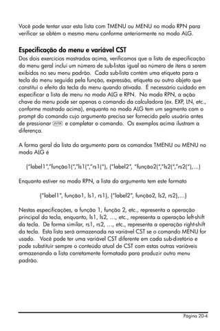 Página 20-4
Você pode tentar usar esta lista com TMENU ou MENU no modo RPN para
verificar se obtém o mesmo menu conforme anteriormente no modo ALG.
Especificação do menu e variável CST
Dos dois exercícios mostrados acima, verificamos que a lista de especificação
do menu geral inclui um número de sub-listas igual ao número de itens a serem
exibidos no seu menu padrão. Cada sub-lista contém uma etiqueta para a
tecla do menu seguida pela função, expressão, etiqueta ou outro objeto que
constitui o efeito da tecla do menu quando ativada. É necessário cuidado em
especificar a lista de menu no modo ALG e RPN. No modo RPN, a ação
chave do menu pode ser apenas o comando da calculadora (ex. EXP, LN, etc.,
conforme mostrado acima), enquanto no modo ALG tem um segmento com o
prompt do comando cujo argumento precisa ser fornecido pelo usuário antes
de pressionar ` e completar o comando. Os exemplos acima ilustram a
diferença.
A forma geral da lista do argumento para os comandos TMENU ou MENU no
modo ALG é
{“label1”,”função1(“,”ls1(“,”rs1(“), {“label2”, “função2(“,”ls2(“,”rs2(“),…)
Enquanto estiver no modo RPN, a lista do argumento tem este formato
{“label1”, função1, ls1, rs1}, {“label2”, função2, ls2, rs2},…}
Nestas especificações, a função 1, função 2, etc., representa a operação
principal da tecla, enquanto, ls1, ls2, …, etc., representa a operação left-shift
da tecla. De forma similar, rs1, rs2, …, etc., representa a operação right-shift
da tecla. Esta lista será armazenada na variável CST se o comando MENU for
usado. Você pode ter uma variável CST diferente em cada sub-diretório e
pode substituir sempre o conteúdo atual de CST com estas outras variáveis
armazenando a lista corretamente formatada para produzir outro menu
padrão.
 