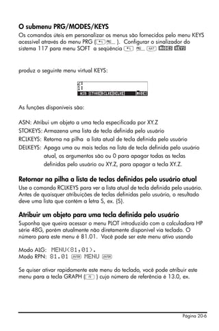 Página 20-6
O submenu PRG/MODES/KEYS
Os comandos úteis em personalizar os menus são fornecidos pelo menu KEYS
acessível através do menu PRG („°). Configurar o sinalizador do
sistema 117 para menu SOFT a seqüência „ °L @)MODES @)KEYS
produz o seguinte menu virtual KEYS:
As funções disponíveis são:
ASN: Atribui um objeto a uma tecla especificada por XY.Z
STOKEYS: Armazena uma lista de tecla definida pelo usuário
RCLKEYS: Retorna na pilha a lista atual de tecla definida pelo usuário
DELKEYS: Apaga uma ou mais teclas na lista de tecla definida pelo usuário
atual, os argumentos são ou 0 para apagar todas as teclas
definidas pelo usuário ou XY.Z, para apagar a tecla XY.Z.
Retornar na pilha a lista de teclas definidas pelo usuário atual
Use o comando RCLKEYS para ver a lista atual de tecla definida pelo usuário.
Antes de quaisquer atribuições de teclas definidas pelo usuário, o resultado
deve uma lista que contém a letra S, ex. {S}.
Atribuir um objeto para uma tecla definida pelo usuário
Suponha que queira acessar o menu PLOT introduzido com a calculadora HP
série 48G, porém atualmente não diretamente disponível via teclado. O
número para este menu é 81.01. Você pode ser este menu ativo usando
Modo ALG: MENU(81,01).
Modo RPN: 81.01 ` MENU `
Se quiser ativar rapidamente este menu do teclado, você pode atribuir este
menu para a tecla GRAPH (C) cujo número de referência é 13.0, ex.
 