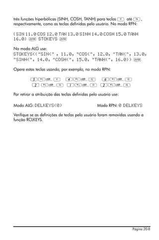 Página 20-8
três funções hiperbólicas (SINH, COSH, TANH) para teclas A até F,
respectivamente, como as teclas definidas pelo usuário. No modo RPN:
{SIN 11.0 COS 12.0 T N 13.0 SINH 14.0 COSH 15.0 T NH
16.0} ` STOKEYS `
No modo ALG use:
STOKEYS({"SIN(" , 11.0, "COS(", 12.0, "T N(", 13.0,
"SINH(", 14.0, "COSH(", 15.0, "T NH(", 16.0}) `
Opere estas teclas usando, por exemplo, no modo RPN:
5„ÌA 4„ÌB 6„ÌC
2 „ÌD 1„ÌE 2„ÌF
Par retirar a atribuição das teclas definidas pelo usuário use:
Modo ALG: DELKEYS(0) Modo RPN: 0 DELKEYS
Verifique se as definições de teclas pelo usuário foram removidas usando a
função RCLKEYS.
 