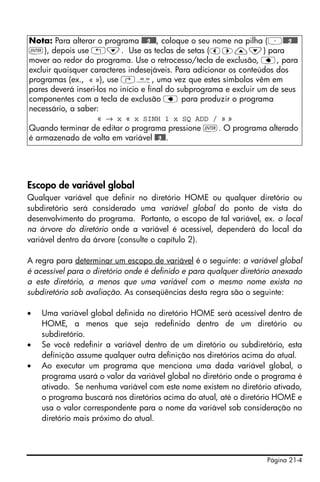 Página 21-4
Escopo de variável global
Qualquer variável que definir no diretório HOME ou qualquer diretório ou
subdiretório será considerado uma variável global do ponto de vista do
desenvolvimento do programa. Portanto, o escopo de tal variável, ex. o local
na árvore do diretório onde a variável é acessível, dependerá do local da
variável dentro da árvore (consulte o capítulo 2).
A regra para determinar um escopo de variável é o seguinte: a variável global
é acessível para o diretório onde é definido e para qualquer diretório anexado
a este diretório, a menos que uma variável com o mesmo nome exista no
subdiretório sob avaliação. As conseqüências desta regra são o seguinte:
• Uma variável global definida no diretório HOME será acessível dentro de
HOME, a menos que seja redefinido dentro de um diretório ou
subdiretório.
• Se você redefinir a variável dentro de um diretório ou subdiretório, esta
definição assume qualquer outra definição nos diretórios acima do atual.
• Ao executar um programa que menciona uma dada variável global, o
programa usará o valor da variável global no diretório onde o programa é
ativado. Se nenhuma variável com este nome existem no diretório ativado,
o programa buscará nos diretórios acima do atual, até o diretório HOME e
usa o valor correspondente para o nome da variável sob consideração no
diretório mais próximo do atual.
Nota: Para alterar o programa @@@g@@@, coloque o seu nome na pilha (³@@@g@@@
`), depois use „˜. Use as teclas de setas (š™—˜) para
mover ao redor do programa. Use o retrocesso/tecla de exclusão, ƒ, para
excluir quaisquer caracteres indesejáveis. Para adicionar os conteúdos dos
programas (ex., « »), use ‚å, uma vez que estes símbolos vêm em
pares deverá inseri-los no início e final do subprograma e excluir um de seus
componentes com a tecla de exclusão ƒ para produzir o programa
necessário, a saber:
« → x « x SINH 1 x SQ ADD / » »
Quando terminar de editar o programa pressione `. O programa alterado
é armazenado de volta em variável @@g@@.
 
