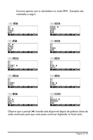 Página 21-10
funciona apenas com a calculadora no modo RPN. Exemplos são
mostrados a seguir:
„@)@IF@@ „@CASE@
„@)@IF@@ „@CASE@
„@)START „@)@FOR@
„@)START „@)@FOR@
„@)@@DO@@ „@WHILE
Observe que o prompt ( ) inserido está disponível depois da palavra chave de
cada construção para que você possa continuar digitando no local certo.
 