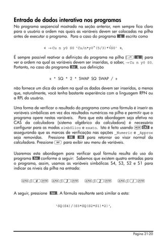 Página 21-20
Entrada de dados interativa nos programas
No programa seqüencial mostrado na seção anterior, nem sempre fica claro
para o usuário a ordem nas quais as variáveis devem ser colocadas na pilha
antes de executar o programa. Para o caso do programa @@@q@@@ escrito como
« → Cu n y0 S0 ‘Cu/n*y0^(5/3)*√S0’ »,
É sempre possível reativar a definição do programa na pilha (‚@@@q@@@) para
ver a ordem na qual as variáveis devem ser inseridas, a saber, → Cu n y0 S0.
Portanto, no caso do programa @@hv@@, sua definição
« * SQ * 2 * SWAP SQ SWAP / »
não fornece um dica da ordem na qual os dados devem ser inseridos, a menos
que, naturalmente, você tenha bastante experiência com a linguagem RPN ou
a RPL do usuário.
Uma forma de verificar o resultado do programa como uma fórmula é inserir as
variáveis simbólicas em vez dos resultados numéricos na pilha e permitir que o
programa opere nestas variáveis. Para que esta abordagem seja efetiva no
CAS da calculadora (sistema algébrico da calculadora) é necessário
configurar para os modos simbólico e exato. Isto é feito usando H@)CAS@ e
assegurando que as marcas de verificação nas opções _Numeric e _Approx
seja removidas. Pressione @@OK@@ @@OK@ para retornar ao visor normal da
calculadora. Pressione J para exibir seu menu de variáveis.
Usaremos esta abordagem para verificar qual fórmula resulta do uso do
programa @@hv@@ conforme a seguir: Sabemos que existem quatro entradas para
o programa, assim, usamos as variáveis simbólicas S4, S3, S2 e S1 para
indicar os níveis da pilha na entrada:
~s4` ~s3` ~s2` ~s1`
A seguir, pressione @@hv@@. A fórmula resultante será similar a esta:
‘SQ(S4)/(S3*SQ(S2*S1)*2)’,
 